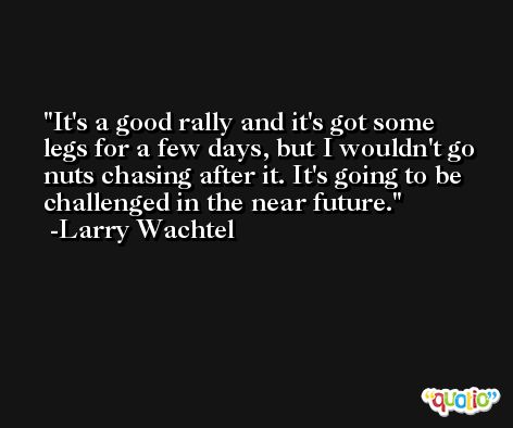 It's a good rally and it's got some legs for a few days, but I wouldn't go nuts chasing after it. It's going to be challenged in the near future. -Larry Wachtel