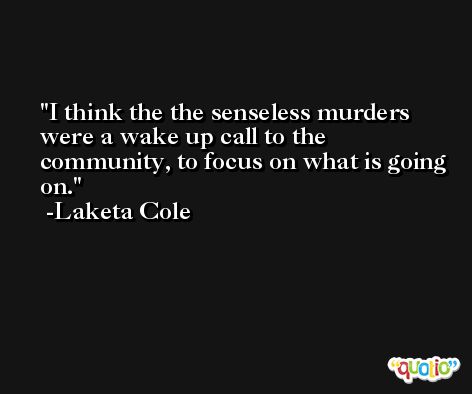 I think the the senseless murders were a wake up call to the community, to focus on what is going on. -Laketa Cole