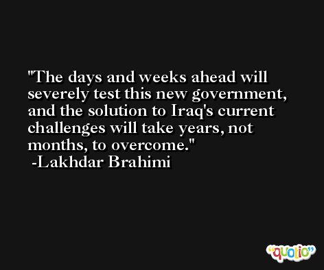 The days and weeks ahead will severely test this new government, and the solution to Iraq's current challenges will take years, not months, to overcome. -Lakhdar Brahimi
