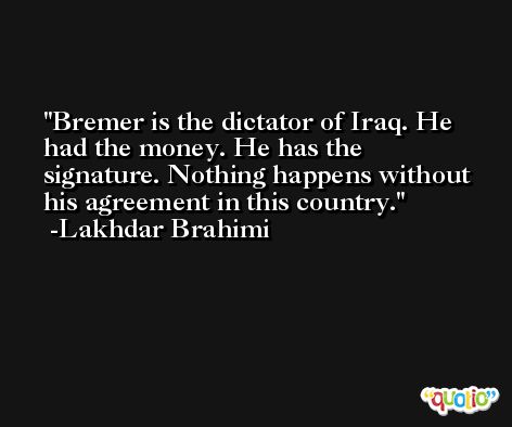 Bremer is the dictator of Iraq. He had the money. He has the signature. Nothing happens without his agreement in this country. -Lakhdar Brahimi