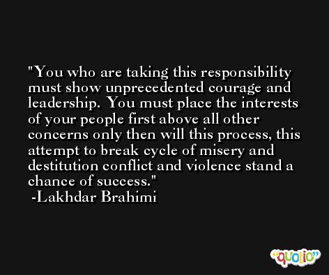 You who are taking this responsibility must show unprecedented courage and leadership. You must place the interests of your people first above all other concerns only then will this process, this attempt to break cycle of misery and destitution conflict and violence stand a chance of success. -Lakhdar Brahimi
