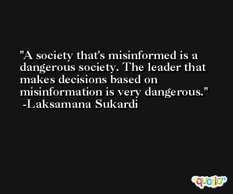 A society that's misinformed is a dangerous society. The leader that makes decisions based on misinformation is very dangerous. -Laksamana Sukardi