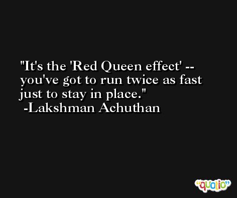 It's the 'Red Queen effect' -- you've got to run twice as fast just to stay in place. -Lakshman Achuthan