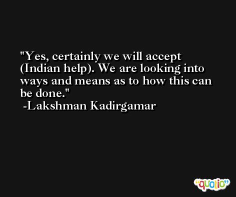 Yes, certainly we will accept (Indian help). We are looking into ways and means as to how this can be done. -Lakshman Kadirgamar