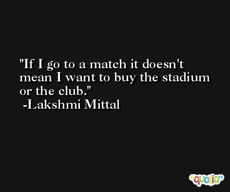 If I go to a match it doesn't mean I want to buy the stadium or the club. -Lakshmi Mittal