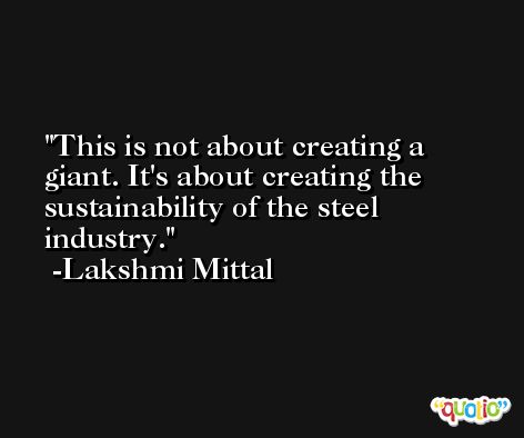 This is not about creating a giant. It's about creating the sustainability of the steel industry. -Lakshmi Mittal