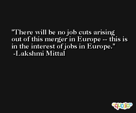 There will be no job cuts arising out of this merger in Europe -- this is in the interest of jobs in Europe. -Lakshmi Mittal