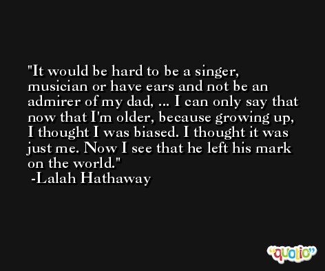 It would be hard to be a singer, musician or have ears and not be an admirer of my dad, ... I can only say that now that I'm older, because growing up, I thought I was biased. I thought it was just me. Now I see that he left his mark on the world. -Lalah Hathaway