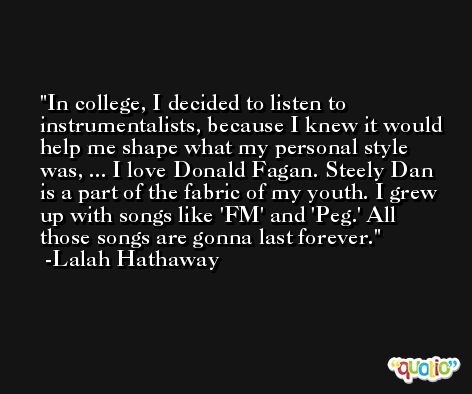 In college, I decided to listen to instrumentalists, because I knew it would help me shape what my personal style was, ... I love Donald Fagan. Steely Dan is a part of the fabric of my youth. I grew up with songs like 'FM' and 'Peg.' All those songs are gonna last forever. -Lalah Hathaway