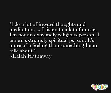 I do a lot of inward thoughts and meditation, ... I listen to a lot of music. I'm not an extremely religious person. I am an extremely spiritual person. It's more of a feeling than something I can talk about. -Lalah Hathaway
