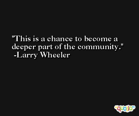This is a chance to become a deeper part of the community. -Larry Wheeler