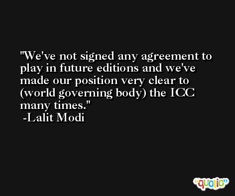 We've not signed any agreement to play in future editions and we've made our position very clear to (world governing body) the ICC many times. -Lalit Modi