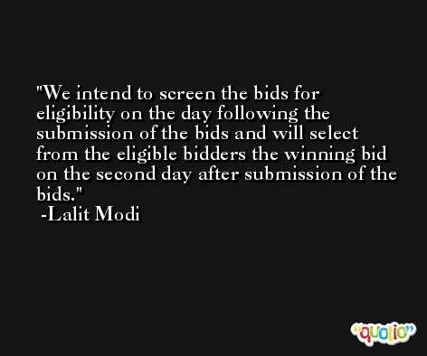 We intend to screen the bids for eligibility on the day following the submission of the bids and will select from the eligible bidders the winning bid on the second day after submission of the bids. -Lalit Modi