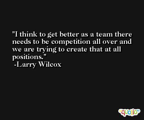 I think to get better as a team there needs to be competition all over and we are trying to create that at all positions. -Larry Wilcox
