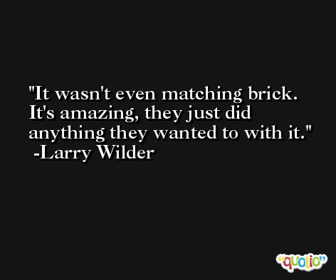 It wasn't even matching brick. It's amazing, they just did anything they wanted to with it. -Larry Wilder