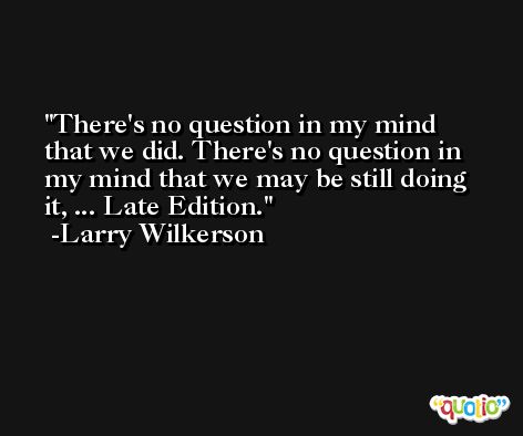 There's no question in my mind that we did. There's no question in my mind that we may be still doing it, ... Late Edition. -Larry Wilkerson