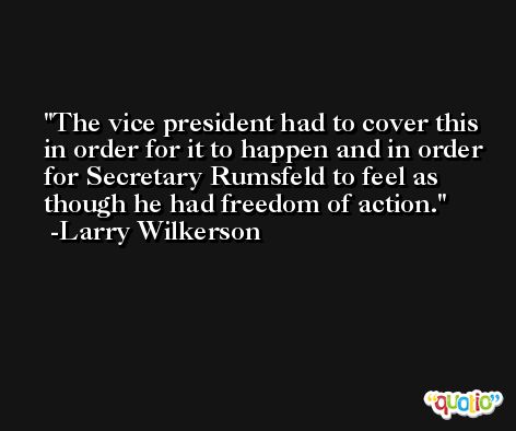 The vice president had to cover this in order for it to happen and in order for Secretary Rumsfeld to feel as though he had freedom of action. -Larry Wilkerson