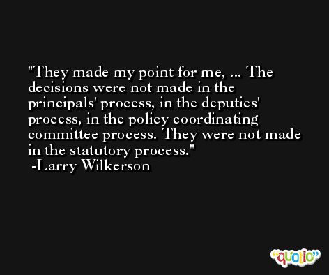 They made my point for me, ... The decisions were not made in the principals' process, in the deputies' process, in the policy coordinating committee process. They were not made in the statutory process. -Larry Wilkerson