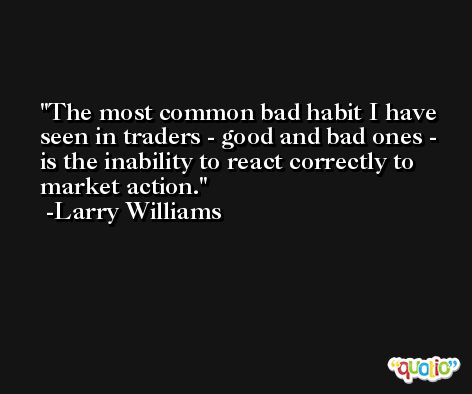 The most common bad habit I have seen in traders - good and bad ones - is the inability to react correctly to market action. -Larry Williams
