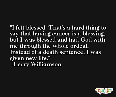 I felt blessed. That's a hard thing to say that having cancer is a blessing, but I was blessed and had God with me through the whole ordeal. Instead of a death sentence, I was given new life. -Larry Williamson