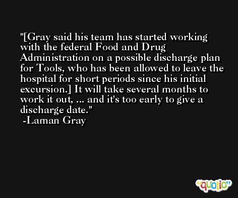 [Gray said his team has started working with the federal Food and Drug Administration on a possible discharge plan for Tools, who has been allowed to leave the hospital for short periods since his initial excursion.] It will take several months to work it out, ... and it's too early to give a discharge date. -Laman Gray