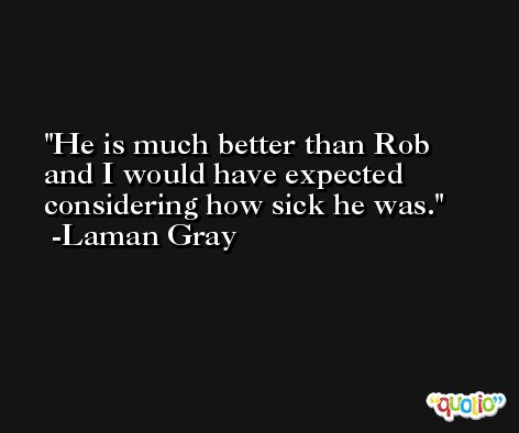 He is much better than Rob and I would have expected considering how sick he was. -Laman Gray