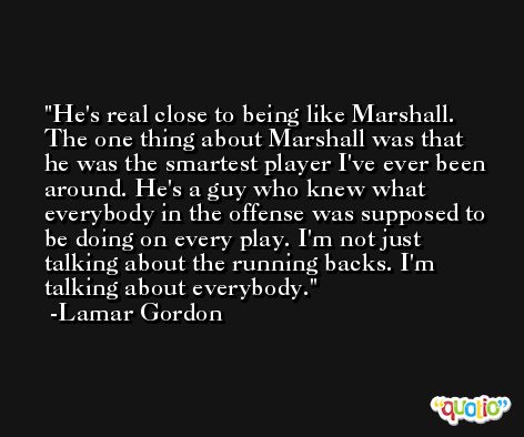 He's real close to being like Marshall. The one thing about Marshall was that he was the smartest player I've ever been around. He's a guy who knew what everybody in the offense was supposed to be doing on every play. I'm not just talking about the running backs. I'm talking about everybody. -Lamar Gordon