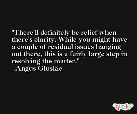 There'll definitely be relief when there's clarity. While you might have a couple of residual issues hanging out there, this is a fairly large step in resolving the matter. -Angus Gluskie
