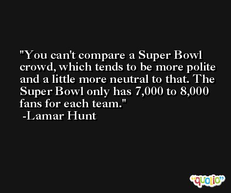 You can't compare a Super Bowl crowd, which tends to be more polite and a little more neutral to that. The Super Bowl only has 7,000 to 8,000 fans for each team. -Lamar Hunt