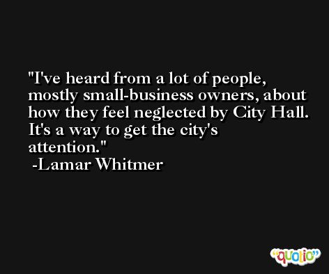 I've heard from a lot of people, mostly small-business owners, about how they feel neglected by City Hall. It's a way to get the city's attention. -Lamar Whitmer