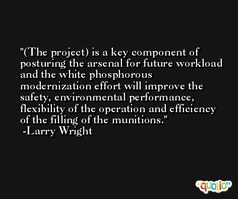 (The project) is a key component of posturing the arsenal for future workload and the white phosphorous modernization effort will improve the safety, environmental performance, flexibility of the operation and efficiency of the filling of the munitions. -Larry Wright