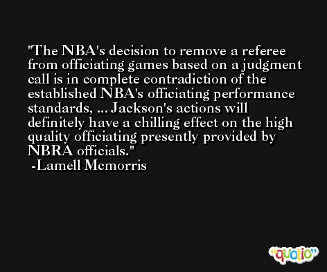 The NBA's decision to remove a referee from officiating games based on a judgment call is in complete contradiction of the established NBA's officiating performance standards, ... Jackson's actions will definitely have a chilling effect on the high quality officiating presently provided by NBRA officials. -Lamell Mcmorris