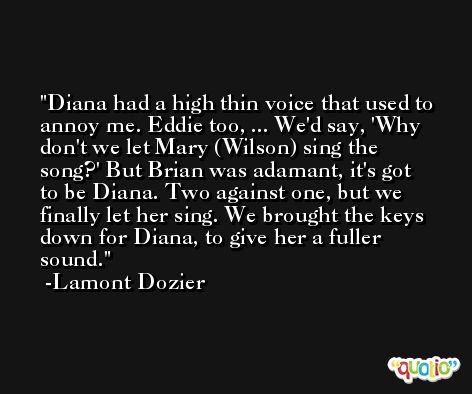 Diana had a high thin voice that used to annoy me. Eddie too, ... We'd say, 'Why don't we let Mary (Wilson) sing the song?' But Brian was adamant, it's got to be Diana. Two against one, but we finally let her sing. We brought the keys down for Diana, to give her a fuller sound. -Lamont Dozier