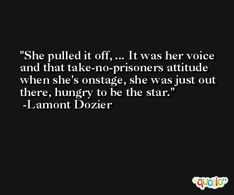 She pulled it off, ... It was her voice and that take-no-prisoners attitude when she's onstage, she was just out there, hungry to be the star. -Lamont Dozier