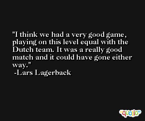 I think we had a very good game, playing on this level equal with the Dutch team. It was a really good match and it could have gone either way. -Lars Lagerback