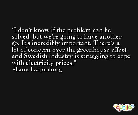 I don't know if the problem can be solved, but we're going to have another go. It's incredibly important. There's a lot of concern over the greenhouse effect and Swedish industry is struggling to cope with electricity prices. -Lars Leijonborg