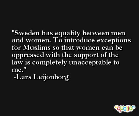 Sweden has equality between men and women. To introduce exceptions for Muslims so that women can be oppressed with the support of the law is completely unacceptable to me. -Lars Leijonborg