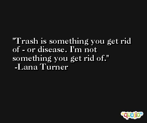 Trash is something you get rid of - or disease. I'm not something you get rid of. -Lana Turner