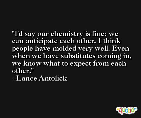 I'd say our chemistry is fine; we can anticipate each other. I think people have molded very well. Even when we have substitutes coming in, we know what to expect from each other. -Lance Antolick