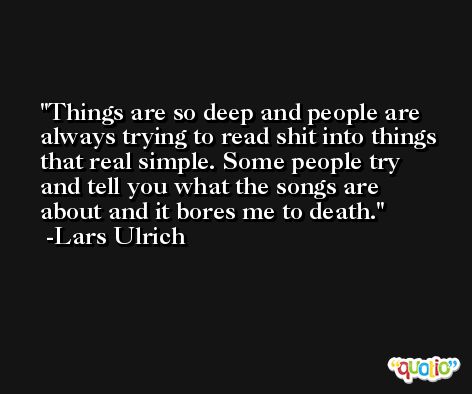 Things are so deep and people are always trying to read shit into things that real simple. Some people try and tell you what the songs are about and it bores me to death. -Lars Ulrich