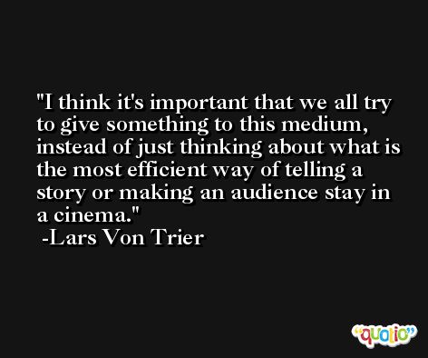 I think it's important that we all try to give something to this medium, instead of just thinking about what is the most efficient way of telling a story or making an audience stay in a cinema. -Lars Von Trier
