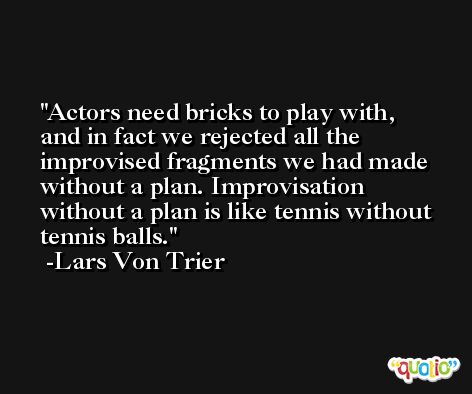 Actors need bricks to play with, and in fact we rejected all the improvised fragments we had made without a plan. Improvisation without a plan is like tennis without tennis balls. -Lars Von Trier