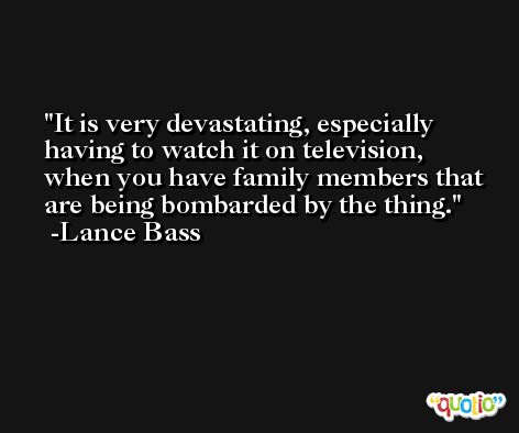 It is very devastating, especially having to watch it on television, when you have family members that are being bombarded by the thing. -Lance Bass