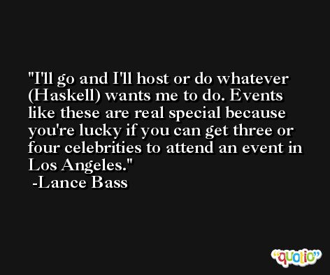 I'll go and I'll host or do whatever (Haskell) wants me to do. Events like these are real special because you're lucky if you can get three or four celebrities to attend an event in Los Angeles. -Lance Bass