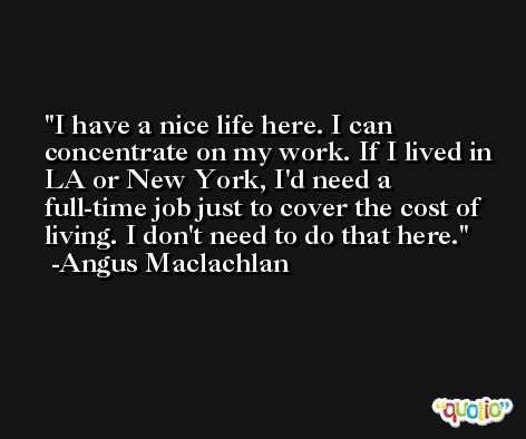 I have a nice life here. I can concentrate on my work. If I lived in LA or New York, I'd need a full-time job just to cover the cost of living. I don't need to do that here. -Angus Maclachlan