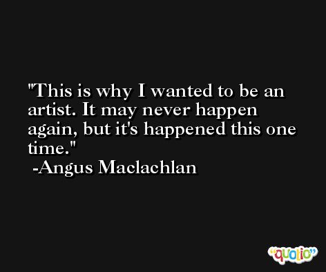 This is why I wanted to be an artist. It may never happen again, but it's happened this one time. -Angus Maclachlan