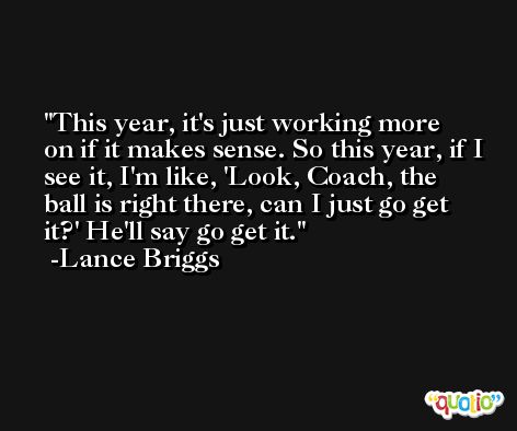 This year, it's just working more on if it makes sense. So this year, if I see it, I'm like, 'Look, Coach, the ball is right there, can I just go get it?' He'll say go get it. -Lance Briggs