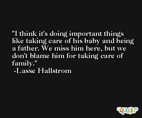 I think it's doing important things like taking care of his baby and being a father. We miss him here, but we don't blame him for taking care of family. -Lasse Hallstrom