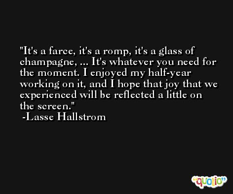 It's a farce, it's a romp, it's a glass of champagne, ... It's whatever you need for the moment. I enjoyed my half-year working on it, and I hope that joy that we experienced will be reflected a little on the screen. -Lasse Hallstrom