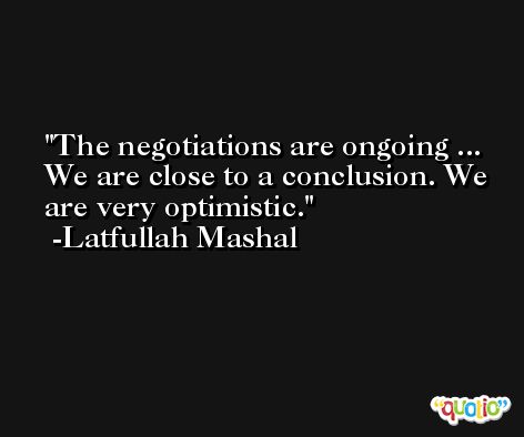 The negotiations are ongoing ... We are close to a conclusion. We are very optimistic. -Latfullah Mashal
